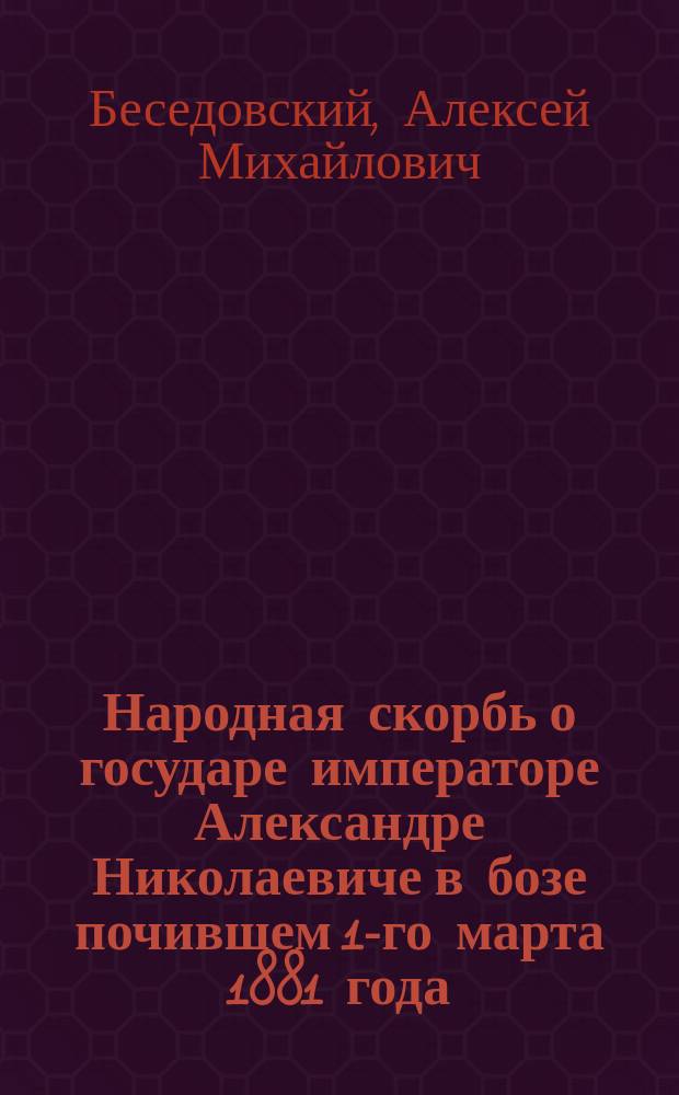 Народная скорбь о государе императоре Александре Николаевиче в бозе почившем 1-го марта 1881 года. Народная скорбь. Крамола. Цель крамолы : Патриот. чтение в стихах Алексея Беседовского