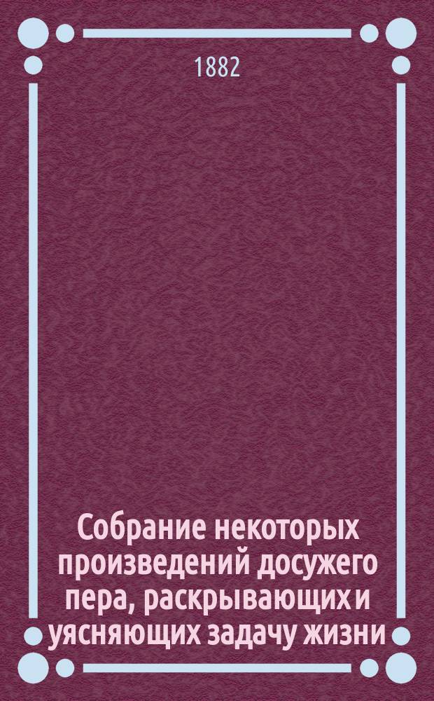 Собрание некоторых произведений досужего пера, раскрывающих и уясняющих задачу жизни, ее истинное значение и назначение, и содержащих в себе много других полезных вещей, руководствующих к неусыпной и неослабной деятельности и тихому и безмятежному житию