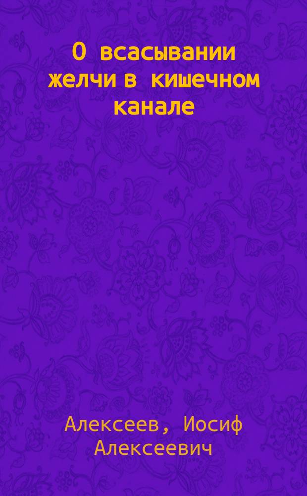 О всасывании желчи в кишечном канале : Дис. на степ. д-ра мед. врача Иосифа Алексеева : К учению об icterus