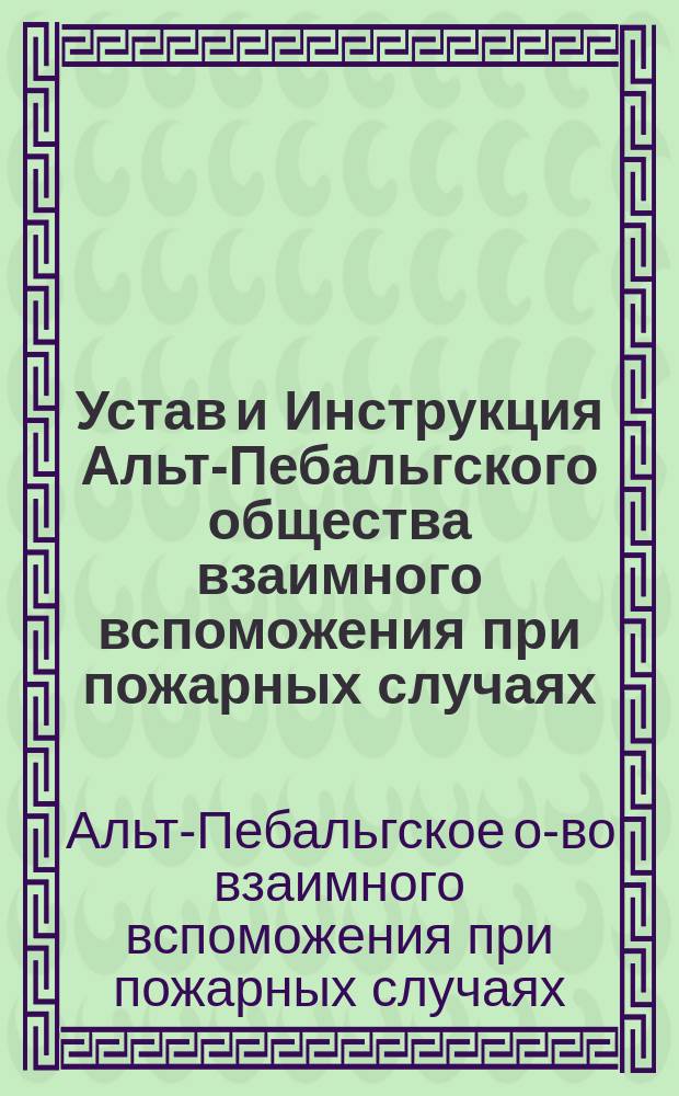 Устав и Инструкция Альт-Пебальгского общества взаимного вспоможения при пожарных случаях : Утв. 29 мая 1880 г.
