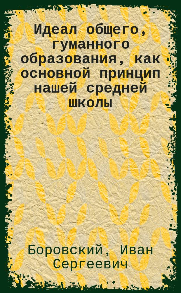 Идеал общего, гуманного образования, как основной принцип нашей средней школы : (Речь, произнес. инспектором 2-й Одес. гимназии И.С. Боровским)