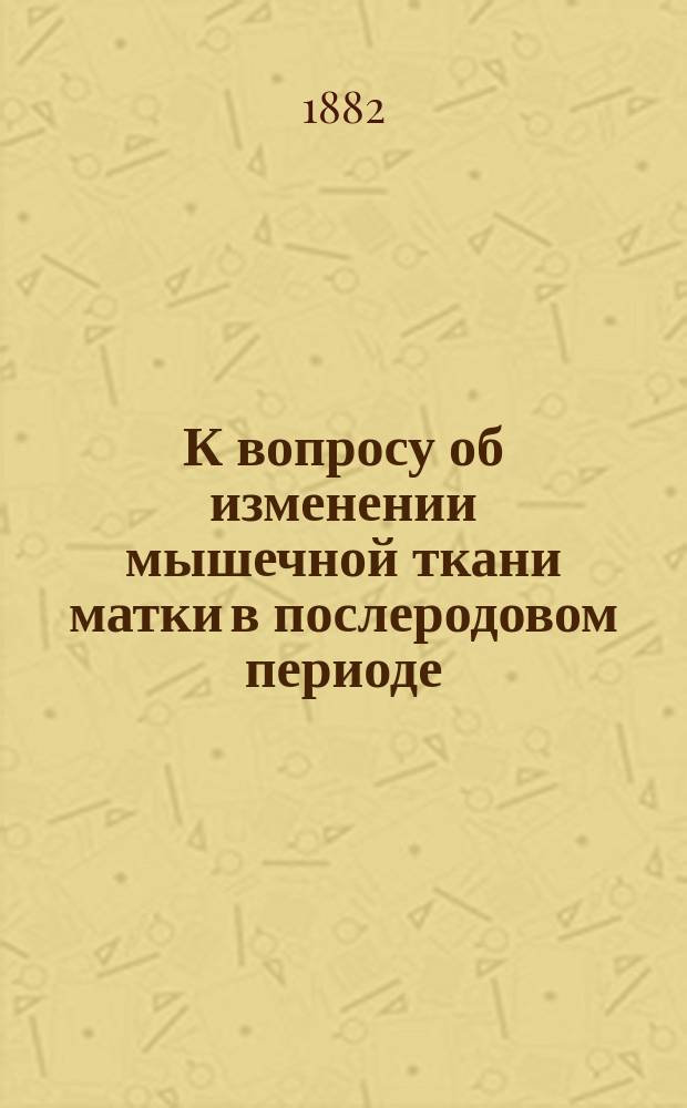 К вопросу об изменении мышечной ткани матки в послеродовом периоде : Дис. на степ. д-ра мед. Александра Войцеховского (ананьев. гор. врача)