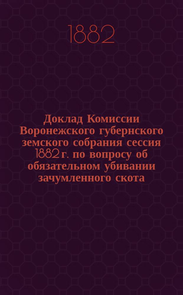 Доклад Комиссии Воронежского губернского земского собрания сессия 1882 г. по вопросу об обязательном убивании зачумленного скота