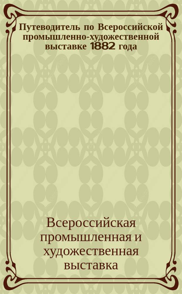 Путеводитель по Всероссийской промышленно-художественной выставке 1882 года : С пл. Выст. и прил. указ. Китайской выст. П.Я. Пясецкого, Швед. выст. и др., расписаний поездов жел. и конно-жел. дорог..