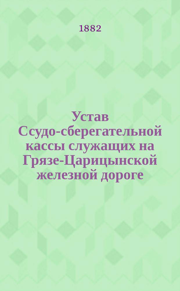 Устав Ссудо-сберегательной кассы служащих на Грязе-Царицынской железной дороге : Утв. 11 февр. 1882 г.