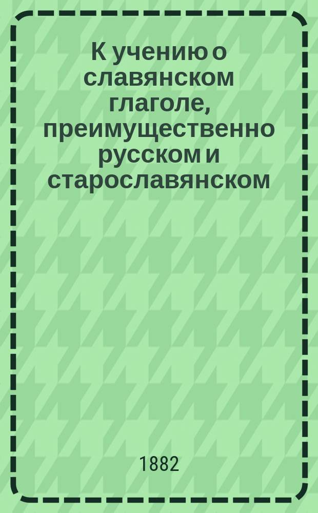 К учению о славянском глаголе, преимущественно русском и старославянском : Опыт науч. систематизации учения в связи с решением многих вопросов из обл. морфологии и симазиологии глагола на основании данных