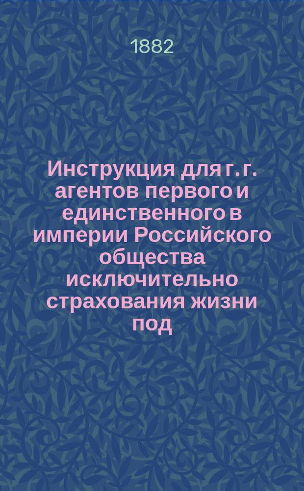 Инструкция для г. г. агентов первого и единственного в империи Российского общества исключительно страхования жизни под... фирмою: Российское общество застрахования капиталов и доходов, учрежденное в 1835 г. в С.-Петербурге...