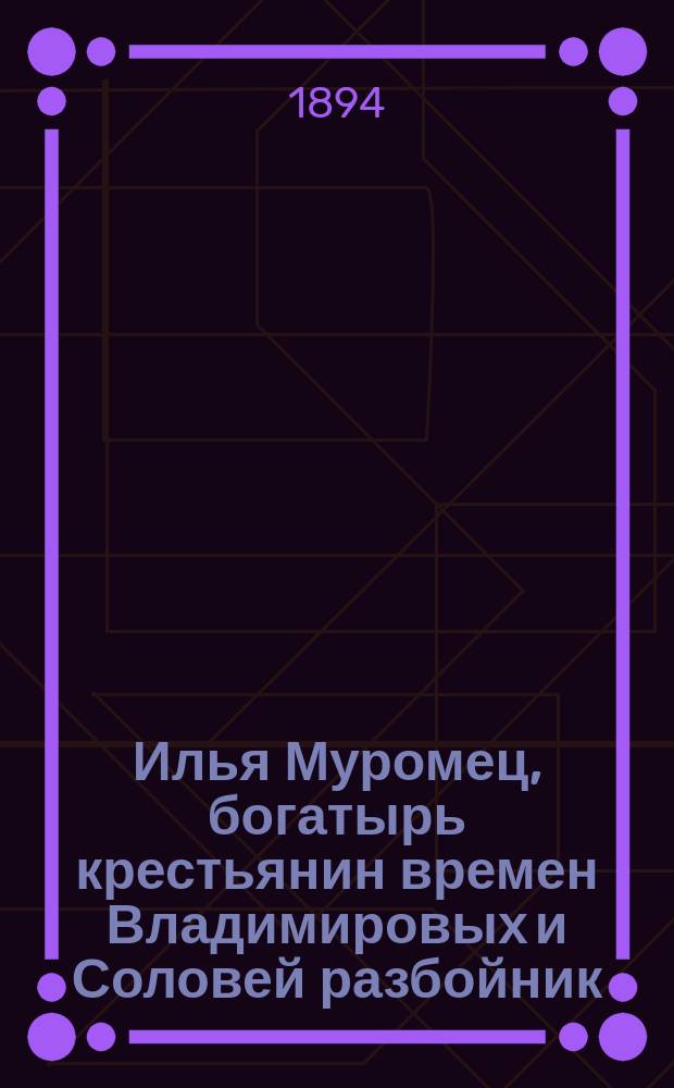 Илья Муромец, богатырь крестьянин времен Владимировых и Соловей разбойник : Нар. сказка
