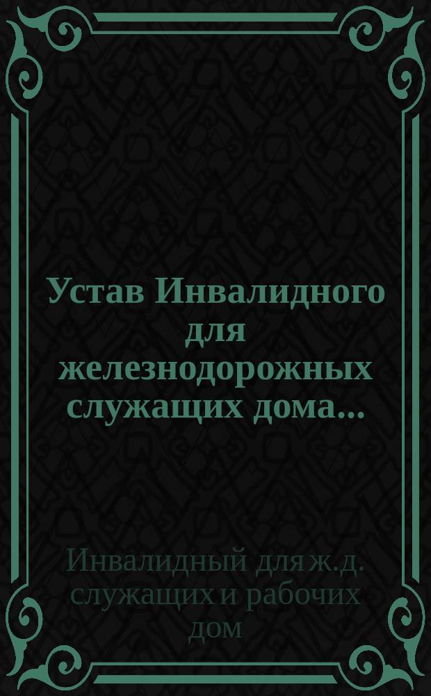 Устав Инвалидного для железнодорожных служащих дома ... : Утв. 1 окт. 1882 г.