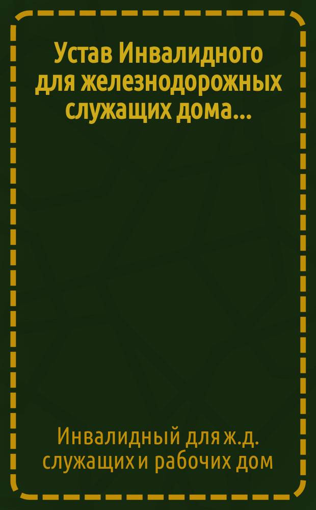 Устав Инвалидного для железнодорожных служащих дома ... : Утв. 1 окт. 1882 г.