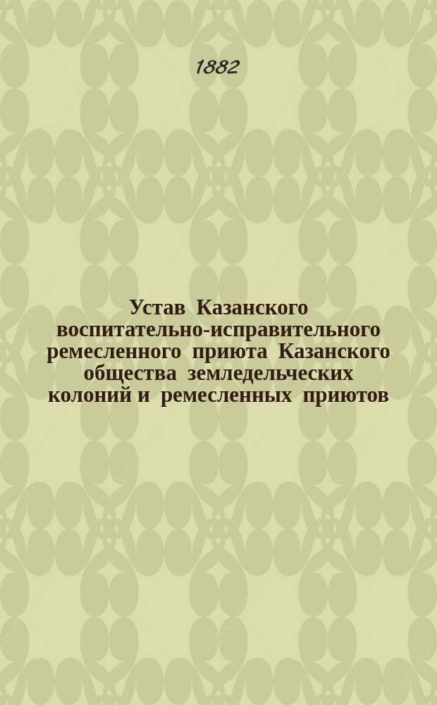 Устав Казанского воспитательно-исправительного ремесленного приюта Казанского общества земледельческих колоний и ремесленных приютов, утвержденный в 1874 году, с позднейшими (по 1882 год) изменениями и дополнениями