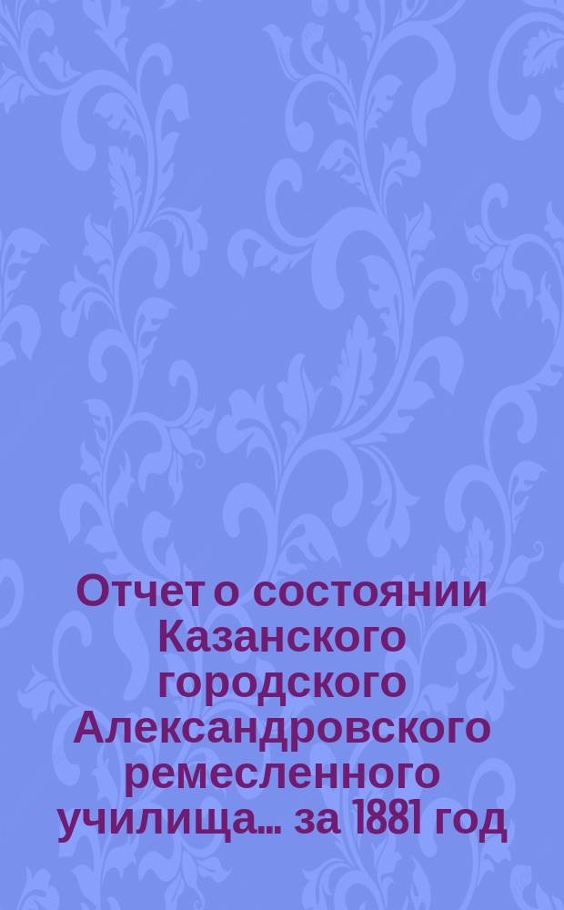 Отчет о состоянии Казанского городского Александровского ремесленного училища ... за 1881 год