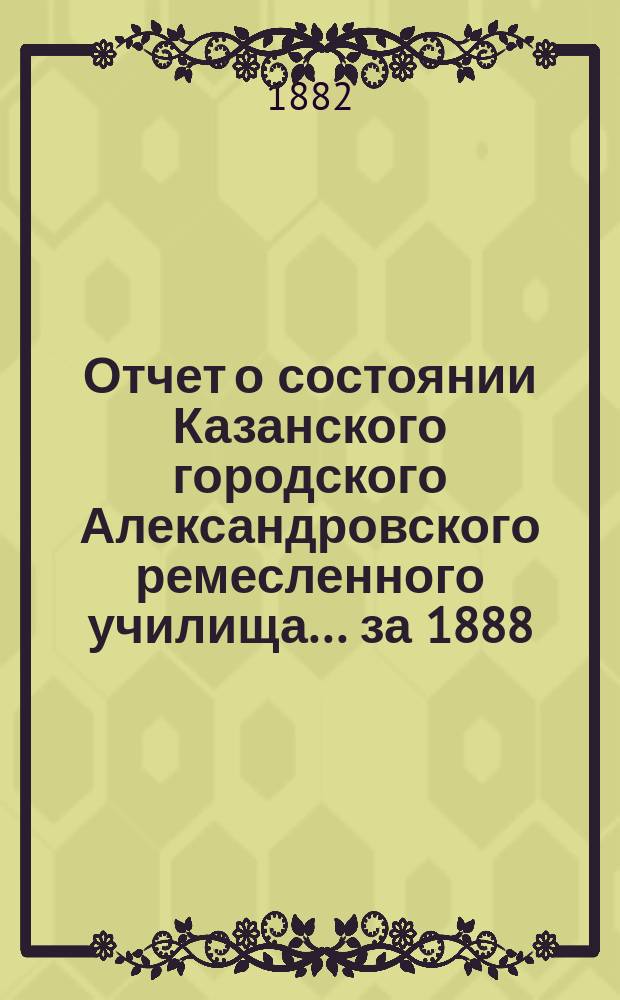 Отчет о состоянии Казанского городского Александровского ремесленного училища ... за 1888