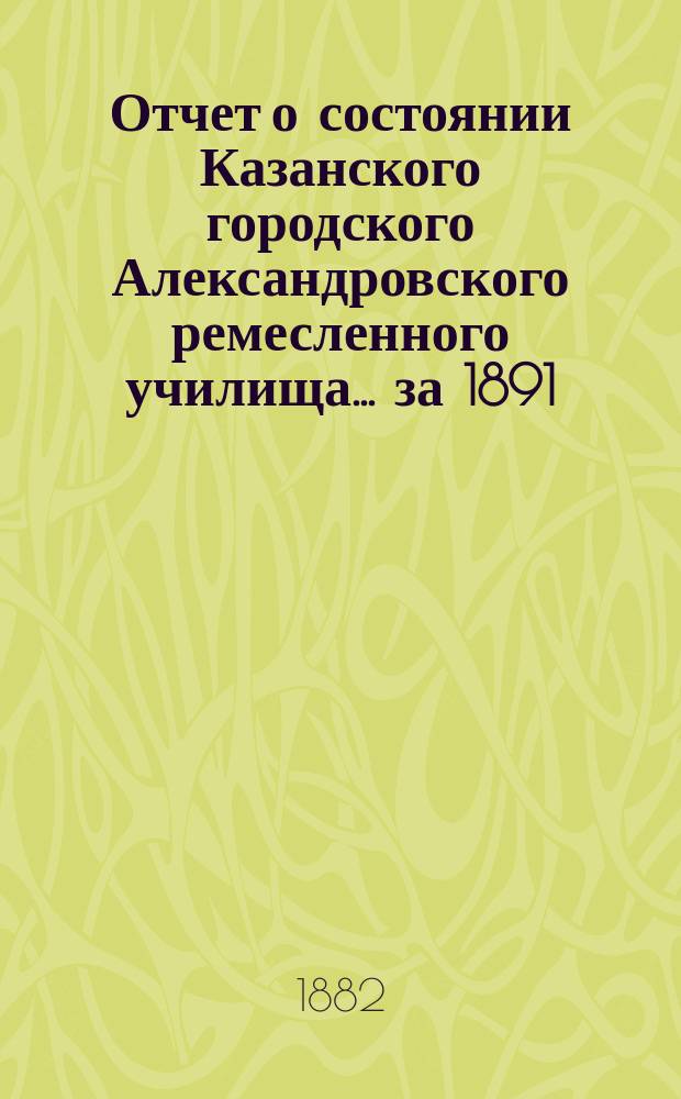 Отчет о состоянии Казанского городского Александровского ремесленного училища ... за 1891