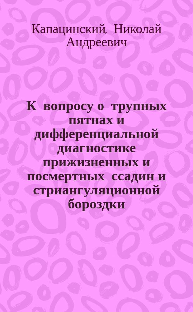 К вопросу о трупных пятнах и дифференциальной диагностике прижизненных и посмертных ссадин и стриангуляционной бороздки : (Гистол. исслед.) : Дис. на степ. д-ра мед. Николая Капацинского