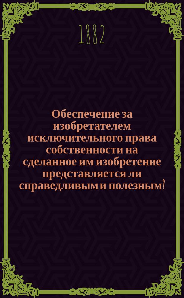 Обеспечение за изобретателем исключительного права собственности на сделанное им изобретение представляется ли справедливым и полезным? : Докл. Ф. Каупе, чит. в учрежд. при Имп. Рус. техн. о-ве Комис. для рассмотрения вопроса об изменении существующих в России законоположений о привилегиях на изобретения