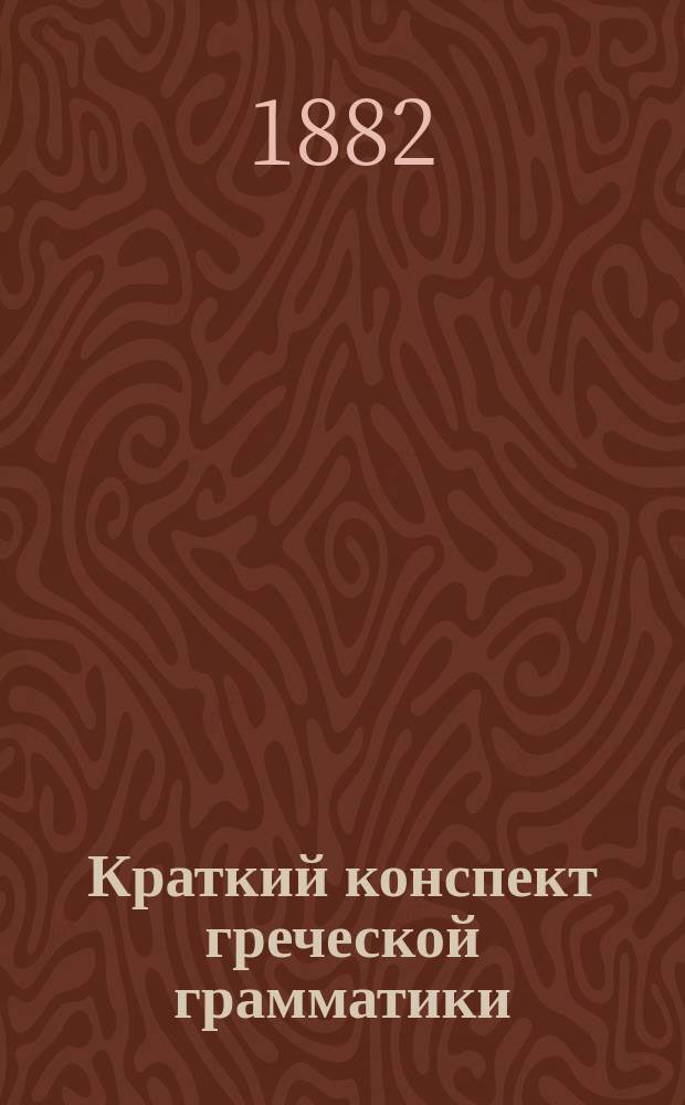 Краткий конспект греческой грамматики : Табл. неправ. форм в греч. яз. и управление слов : Пособие при изуч. греч. яз. для сред. и ст. кл. классич. гимназий и духовных семинарий