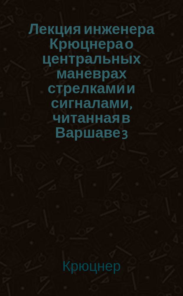 Лекция инженера Крюцнера о центральных маневрах стрелками и сигналами, читанная в Варшаве 3 (15) декабря 1882 г.