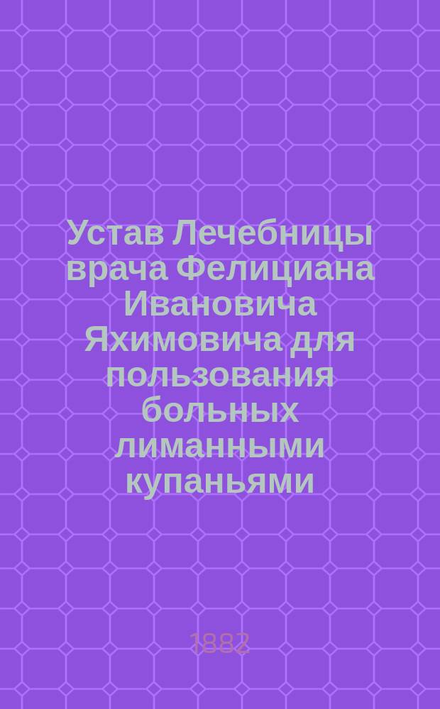 Устав Лечебницы врача Фелициана Ивановича Яхимовича для пользования больных лиманными купаньями, грязевыми и лиманными ваннами, устроенной на берегу Куяльницкого лимана, вблизи города Одессы : Утв. 1 сент. 1882 г.
