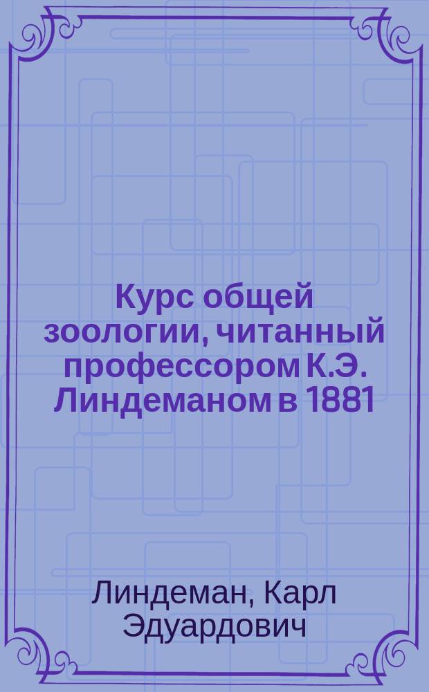 Курс общей зоологии, читанный профессором К.Э. Линдеманом в 1881/82 году