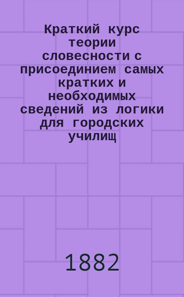 Краткий курс теории словесности с присоединием самых кратких и необходимых сведений из логики для городских училищ, женских гимназий и учительских семинарий