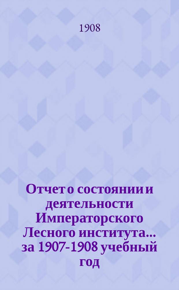 Отчет о состоянии и деятельности Императорского Лесного института... за 1907-1908 учебный год