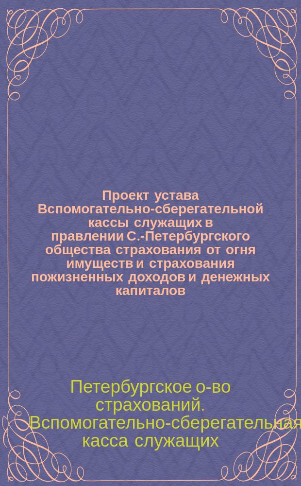 Проект устава Вспомогательно-сберегательной кассы служащих в правлении С.-Петербургского общества страхования от огня имуществ и страхования пожизненных доходов и денежных капиталов