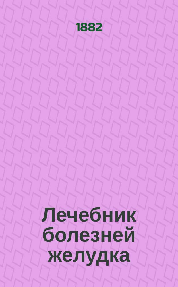 Лечебник болезней желудка : Практ. руководство к излечению всех болезней желудка, как-то: катарра рта, глотки, языка, острого и хронич. катарра желудка... и проч. с приб. рецептов и наставлений предохранения от болезней желудка, описания припадков и течения этих болезней : Настол. кн. для каждого : В 3 отд