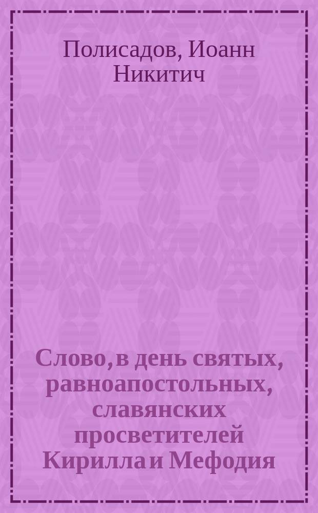 Слово, в день святых, равноапостольных, славянских просветителей Кирилла и Мефодия, произнесенное 11-го мая 1882 года, в Исаакиевском соборе, протоиереем Иоанном Полисадовым