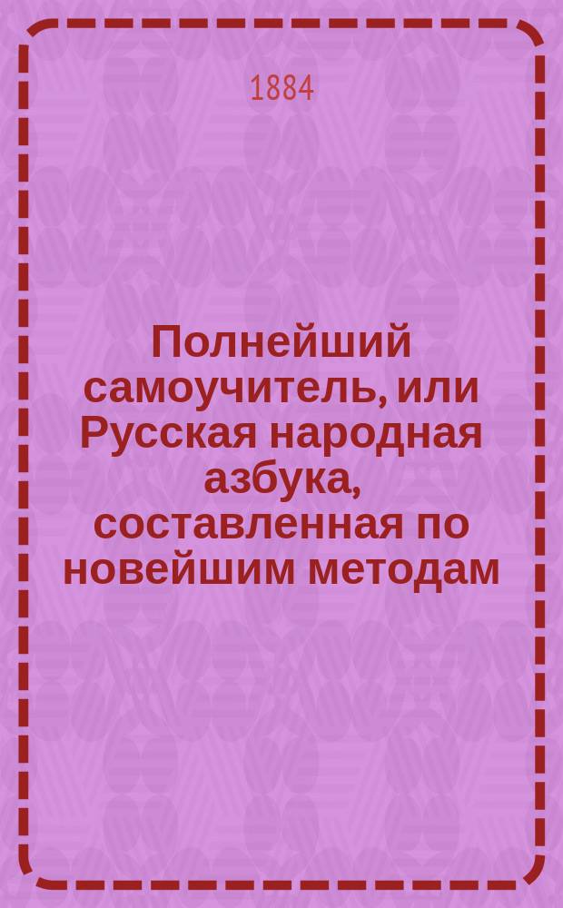 Полнейший самоучитель, или Русская народная азбука, составленная по новейшим методам : С прил. элемент. сведений по всем отраслям наук, служащих к нравств. и умств. развитию начинающего учиться и, сверх сего, истории Государства рус
