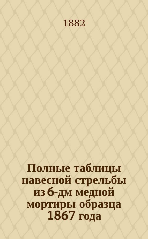 Полные таблицы навесной стрельбы из 6-дм медной мортиры образца 1867 года : Изд. 1882 г