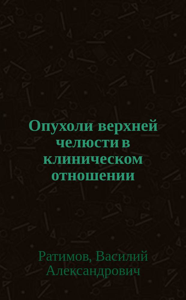 Опухоли верхней челюсти в клиническом отношении : Дис. на степ. д-ра мед. В. Ратимова, орд. Хирург. клиники проф. Е.И. Богдановского