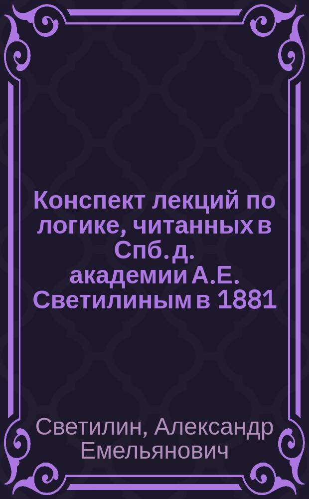 Конспект лекций по логике, читанных в Спб. д. академии А.Е. Светилиным в 1881/2 г.