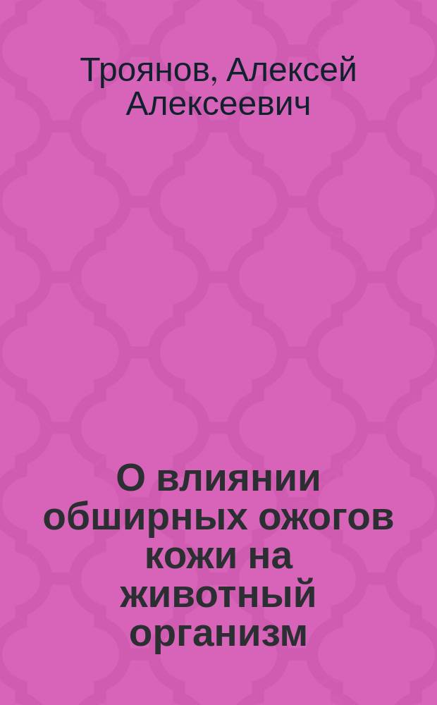 О влиянии обширных ожогов кожи на животный организм : Эскперим. исслед. : Дис. на степ. д-ра мед. Алексея Троянова