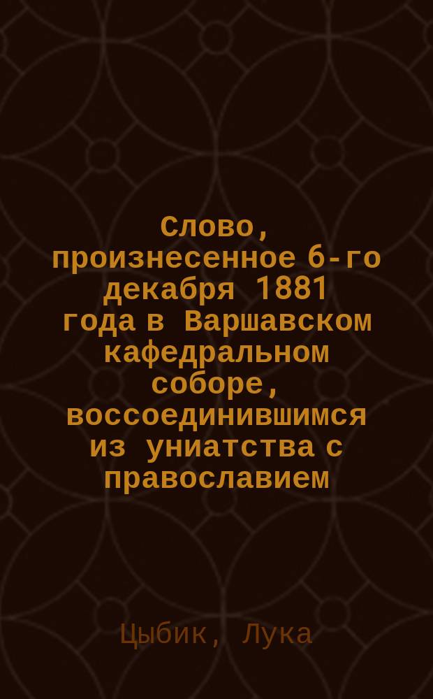 Слово, произнесенное 6-го декабря 1881 года в Варшавском кафедральном соборе, воссоединившимся из униатства с православием, настоятелем воссоединенной Варшавской Успенской церкви, протоиереем Лукой Цыбиком