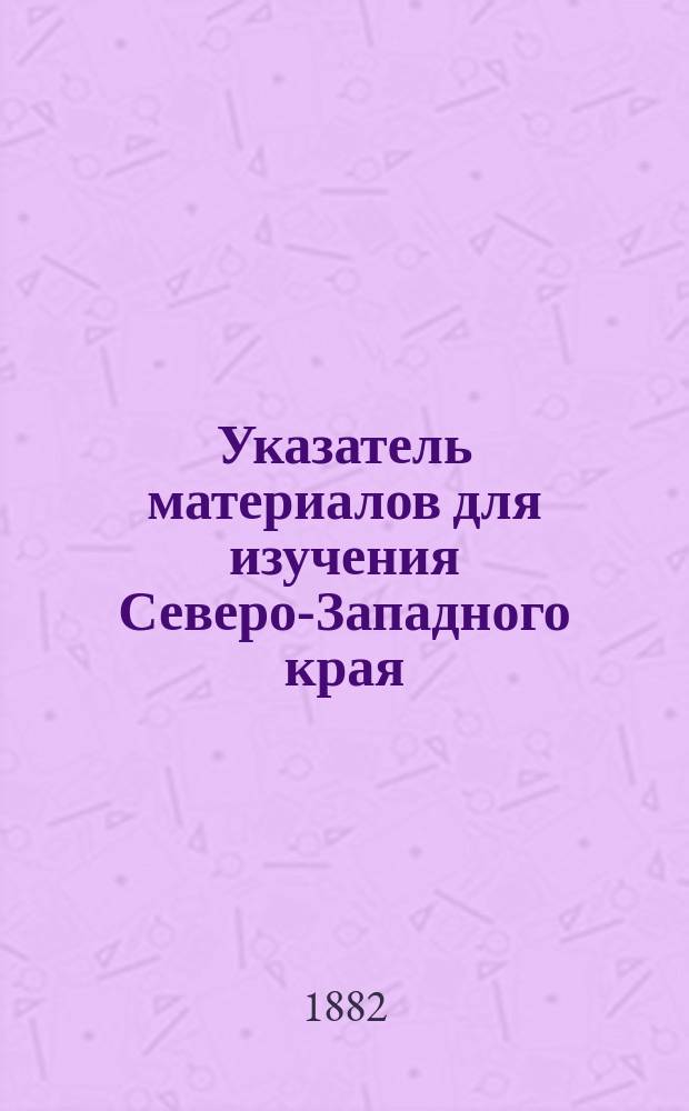Указатель материалов для изучения Северо-Западного края (Ковенская, Виленская, и Гродненская губ.) в археолого-этнографическом отношении