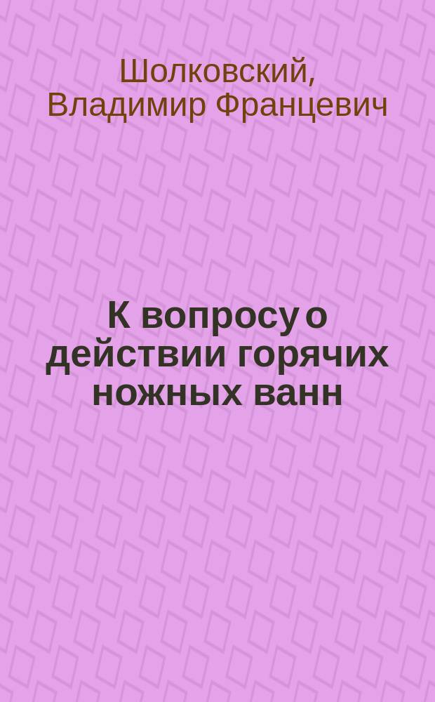 К вопросу о действии горячих ножных ванн : Дис. на степ. д-ра мед. Владимира Шолковского