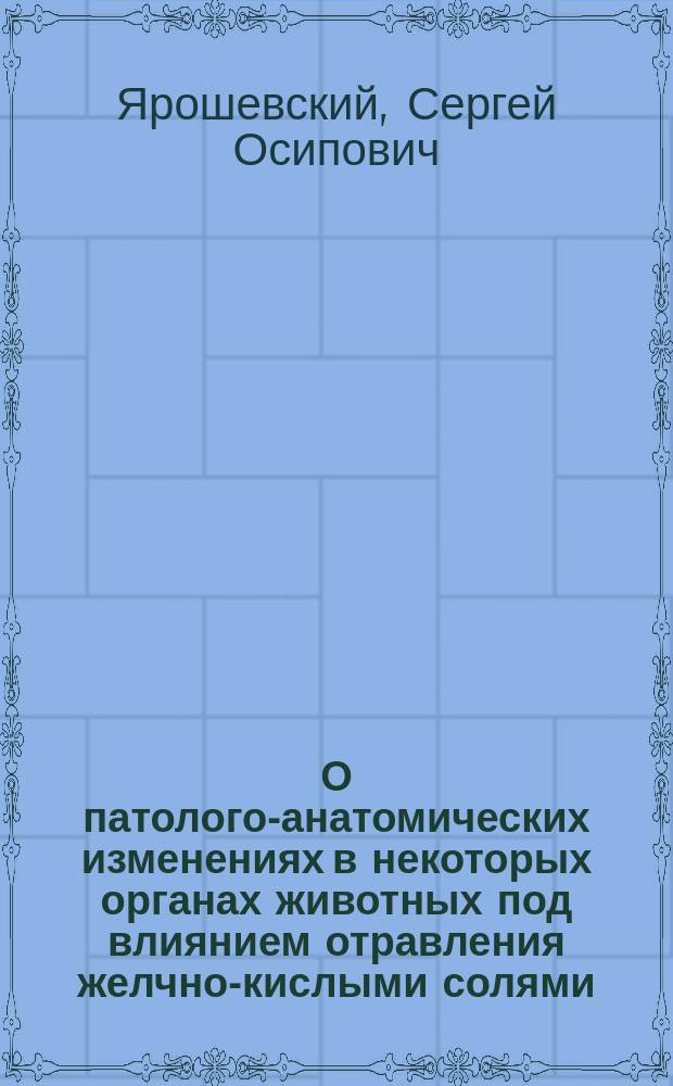 О патолого-анатомических изменениях в некоторых органах животных под влиянием отравления желчно-кислыми солями : Дис. на степ. д-ра мед. врача С. Ярошевского