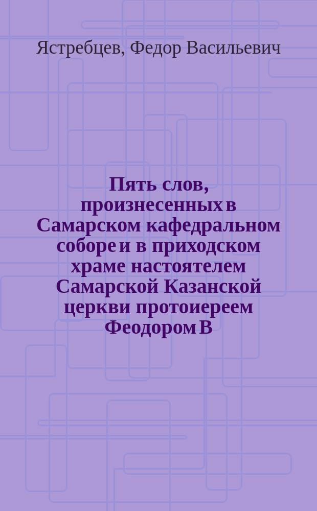Пять слов, произнесенных в Самарском кафедральном соборе и в приходском храме настоятелем Самарской Казанской церкви протоиереем Феодором В. Ястребцевым
