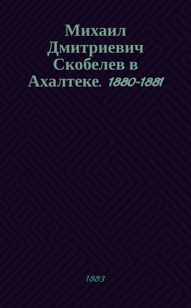 Михаил Дмитриевич Скобелев в Ахалтеке. 1880-1881 : Очерк и его письма