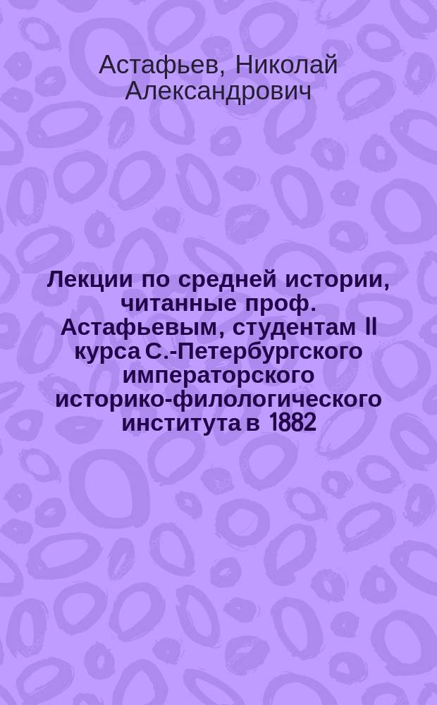 Лекции по средней истории, читанные проф. Астафьевым, студентам II курса С.-Петербургского императорского историко-филологического института в 1882/83 учеб. году