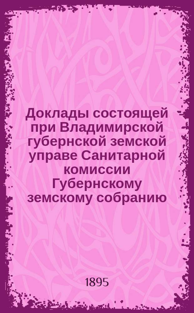 Доклады состоящей при Владимирской губернской земской управе Санитарной комиссии Губернскому земскому собранию... очередному... XXX-й сессии