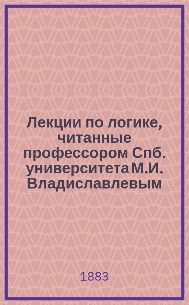 Лекции по логике, читанные профессором Спб. университета М.И. Владиславлевым : Курс 1882/83 акад. г