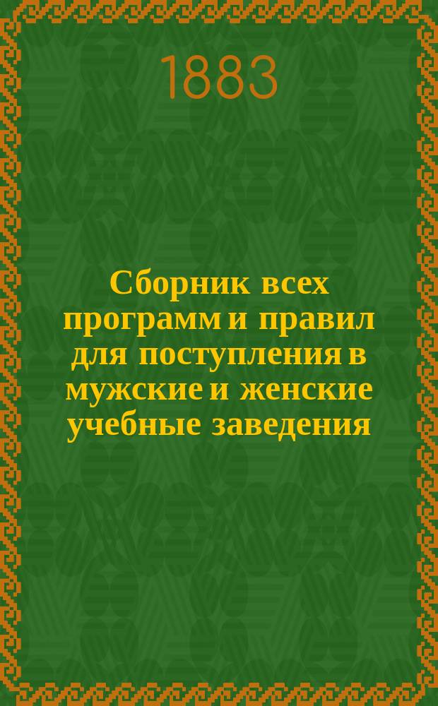 Сборник всех программ и правил для поступления в мужские и женские учебные заведения (1883-1884 учебный год) : С прил. правил извест. рус. гигиен. и воспитат. учеб. заведения в Швейцарии и некоторых наиболее попул. част. учеб. заведений в Москве и С.-Петербурге : Необходимое руководство для родителей и воспитателей, желающих поместить детей в одно из учеб. заведений, согласуясь с их возрастом и способностями, а также и для самих учащихся : Сост. на основании офиц. данных, опубл. и непосредственно сообщ. начальствами учеб. заведений, Д. Влахопулов, канд. Моск. ун-та, б. преп. Тамб. жен. гимназии и Александр. ин-та благород. девиц