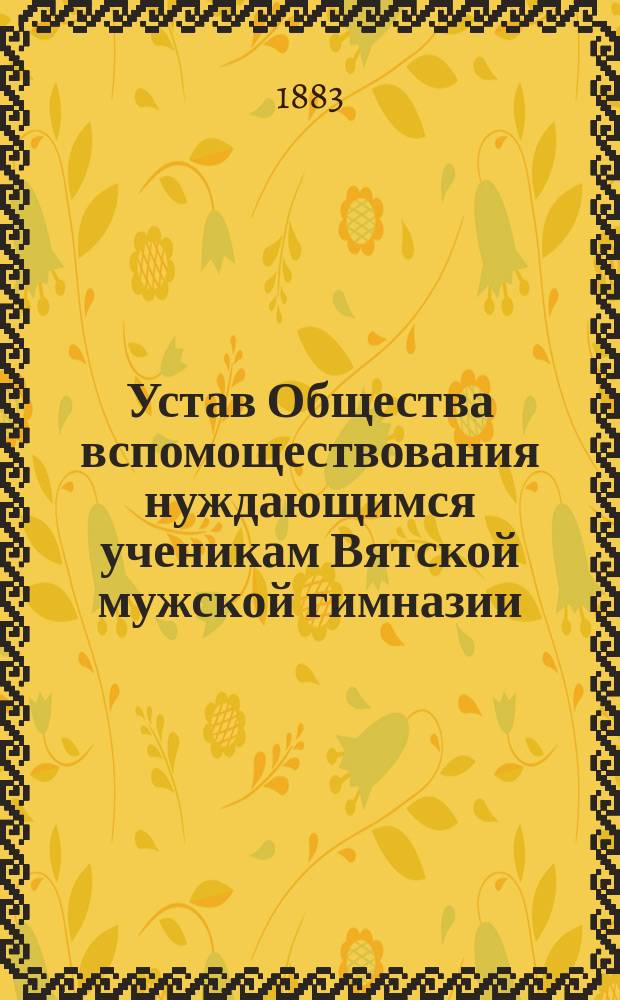 Устав Общества вспомоществования нуждающимся ученикам Вятской мужской гимназии : Утв. 23 февр. 1883 г.