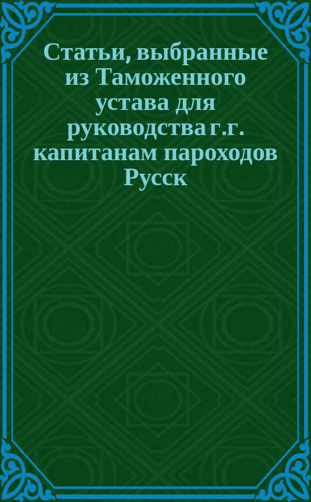 Статьи, выбранные из Таможенного устава для руководства г.г. капитанам пароходов Русск. общ. парох. и торговли