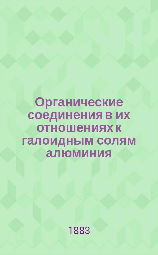 Органические соединения в их отношениях к галоидным солям алюминия : Исслед. Г. Густавсона : Представлено в Физ.-мат. фак. Имп. С.-Петерб. ун-та для получения степ. д-ра химии