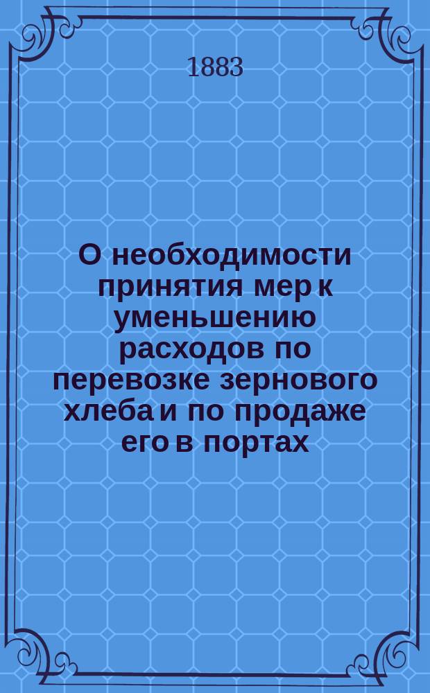 О необходимости принятия мер к уменьшению расходов по перевозке зернового хлеба и по продаже его в портах : Докл., чит. в очередном заседании 16 сент. 1883 г