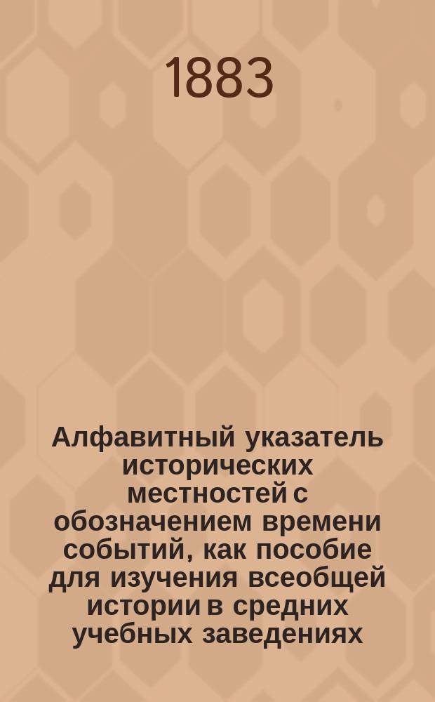 Алфавитный указатель исторических местностей с обозначением времени событий, как пособие для изучения всеобщей истории в средних учебных заведениях