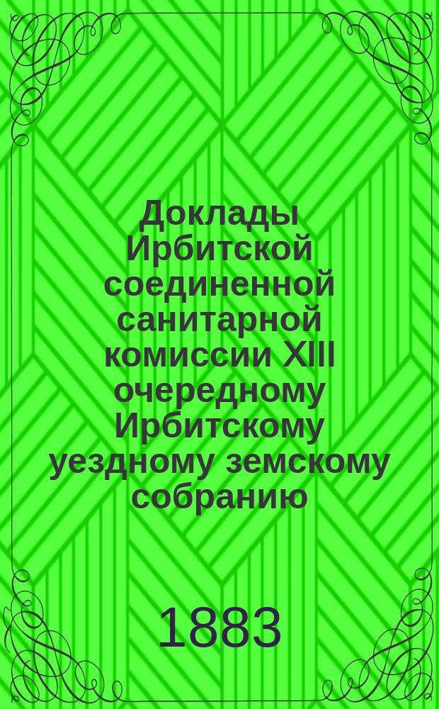 Доклады Ирбитской соединенной санитарной комиссии XIII очередному Ирбитскому уездному земскому собранию. 1882 года